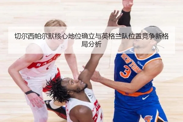 切尔西帕尔默核心地位确立与英格兰队位置竞争新格局分析