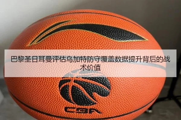 巴黎圣日耳曼评估乌加特防守覆盖数据提升背后的战术价值