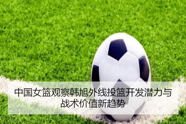 中国女篮观察韩旭外线投篮开发潜力与战术价值新趋势