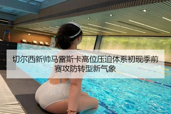 切尔西新帅马雷斯卡高位压迫体系初现季前赛攻防转型新气象