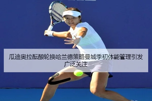 瓜迪奥拉酝酿轮换哈兰德策略曼城季初体能管理引发广泛关注