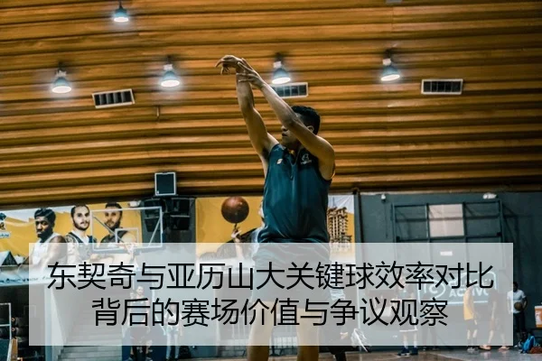 东契奇与亚历山大关键球效率对比背后的赛场价值与争议观察